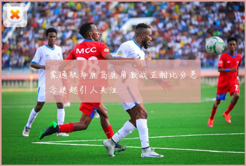 蒙通联与鹿岛鹿角激战正酣比分悬念迭起引人关注