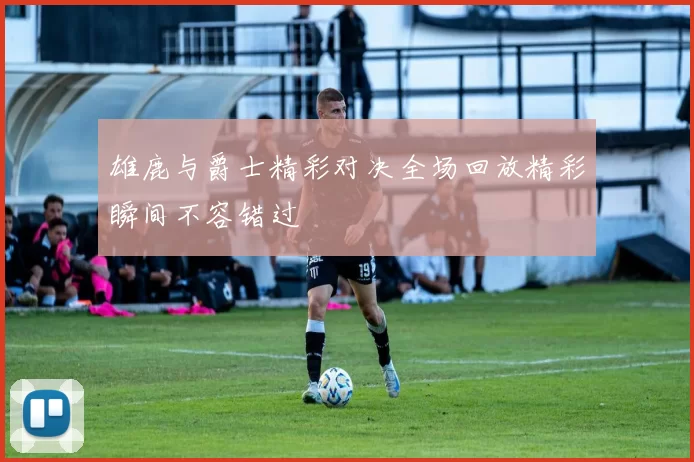雄鹿与爵士精彩对决全场回放精彩瞬间不容错过