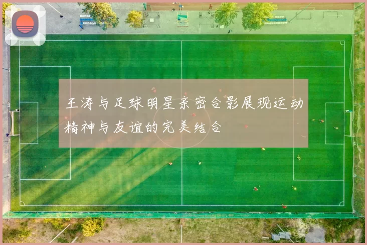 王涛与足球明星亲密合影展现运动精神与友谊的完美结合