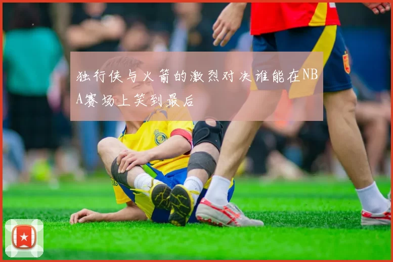 独行侠与火箭的激烈对决谁能在NBA赛场上笑到最后