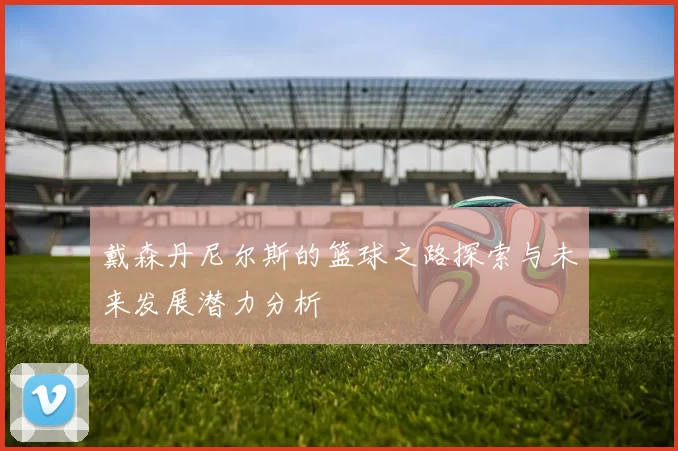 戴森丹尼尔斯的篮球之路探索与未来发展潜力分析
