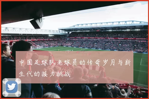 中国足球队老球员的传奇岁月与新生代的接力挑战