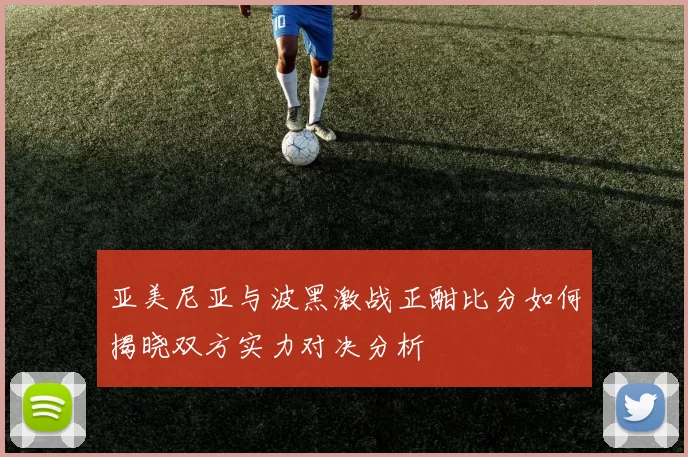 亚美尼亚与波黑激战正酣比分如何揭晓双方实力对决分析