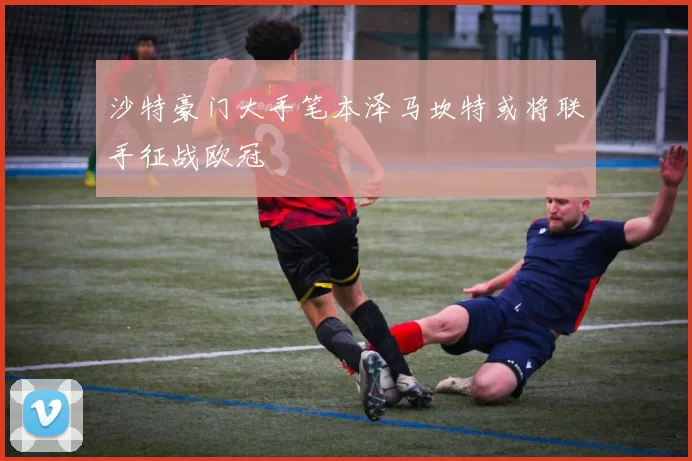 沙特豪门大手笔本泽马坎特或将联手征战欧冠