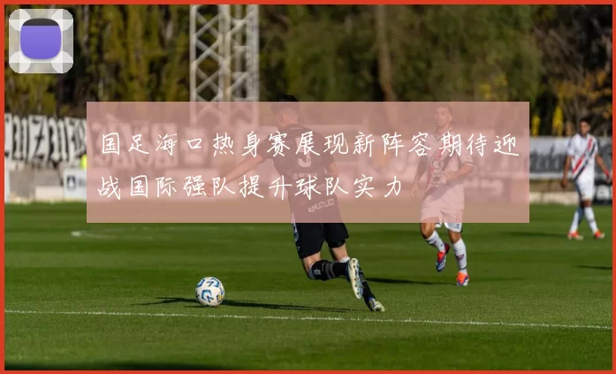 国足海口热身赛展现新阵容期待迎战国际强队提升球队实力