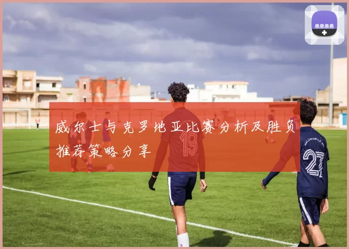 威尔士与克罗地亚比赛分析及胜负推荐策略分享
