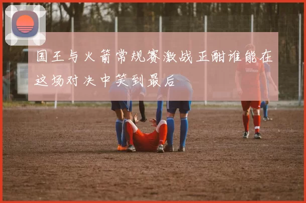 国王与火箭常规赛激战正酣谁能在这场对决中笑到最后