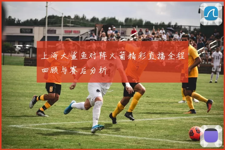 上海大鲨鱼对阵火箭精彩直播全程回顾与赛后分析