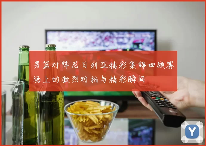 男篮对阵尼日利亚精彩集锦回顾赛场上的激烈对抗与精彩瞬间