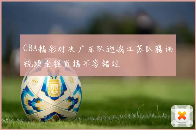 CBA精彩对决广东队迎战江苏队腾讯视频全程直播不容错过