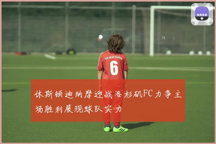 休斯顿迪纳摩迎战洛杉矶FC力争主场胜利展现球队实力